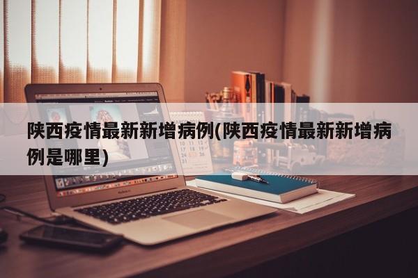 陕西疫情最新新增病例(陕西疫情最新新增病例是哪里)