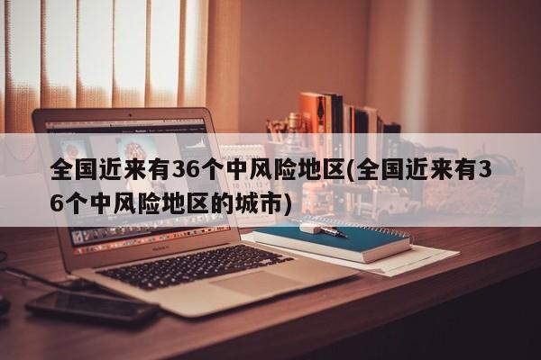 全国近来有36个中风险地区(全国近来有36个中风险地区的城市)