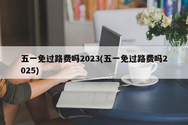 五一免过路费吗2023(五一免过路费吗2025)