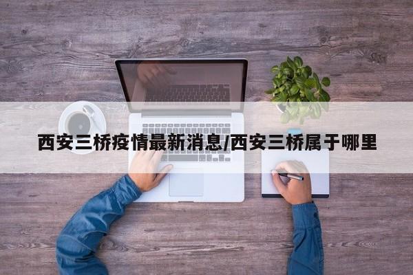 西安三桥疫情最新消息/西安三桥属于哪里
