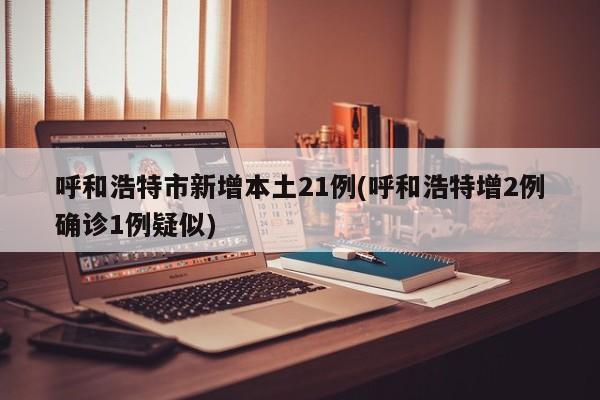 呼和浩特市新增本土21例(呼和浩特增2例确诊1例疑似)