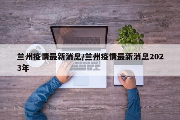 兰州疫情最新消息/兰州疫情最新消息2023年