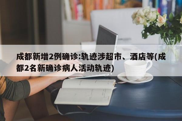 成都新增2例确诊:轨迹涉超市、酒店等(成都2名新确诊病人活动轨迹)