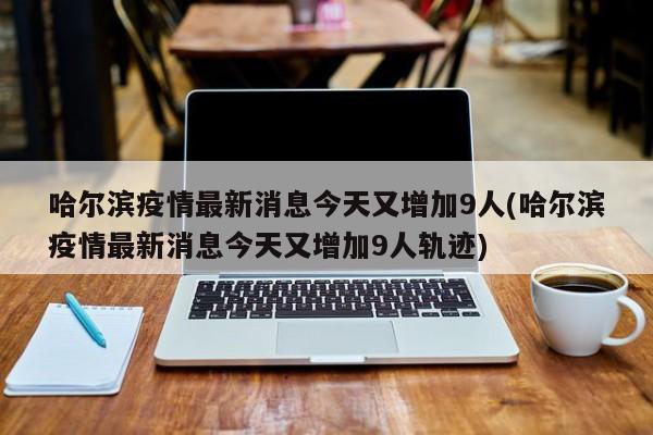 哈尔滨疫情最新消息今天又增加9人(哈尔滨疫情最新消息今天又增加9人轨迹)