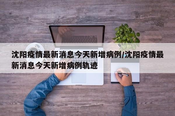 沈阳疫情最新消息今天新增病例/沈阳疫情最新消息今天新增病例轨迹