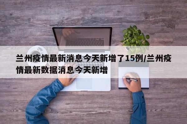 兰州疫情最新消息今天新增了15例/兰州疫情最新数据消息今天新增