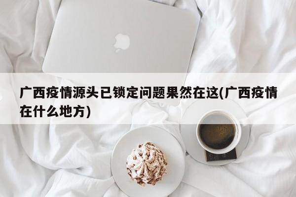 广西疫情源头已锁定问题果然在这(广西疫情在什么地方)