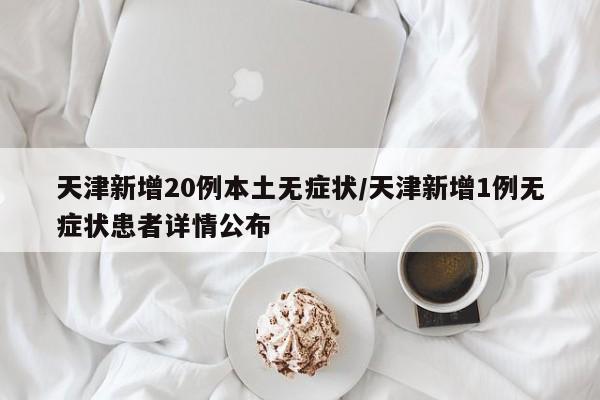 天津新增20例本土无症状/天津新增1例无症状患者详情公布