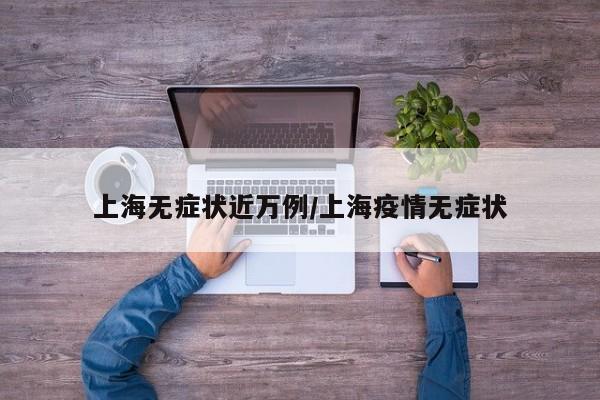 上海无症状近万例/上海疫情无症状