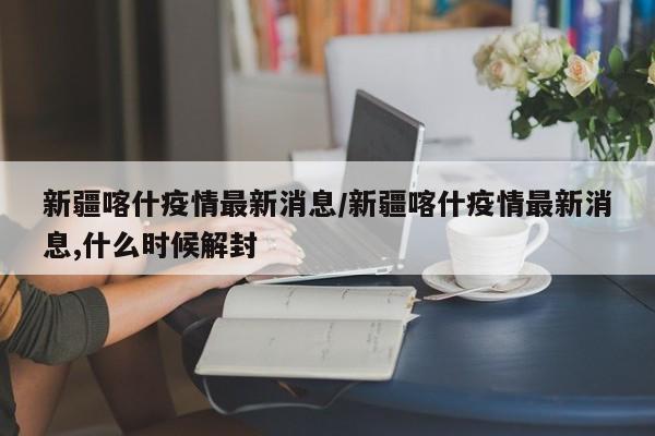 新疆喀什疫情最新消息/新疆喀什疫情最新消息,什么时候解封