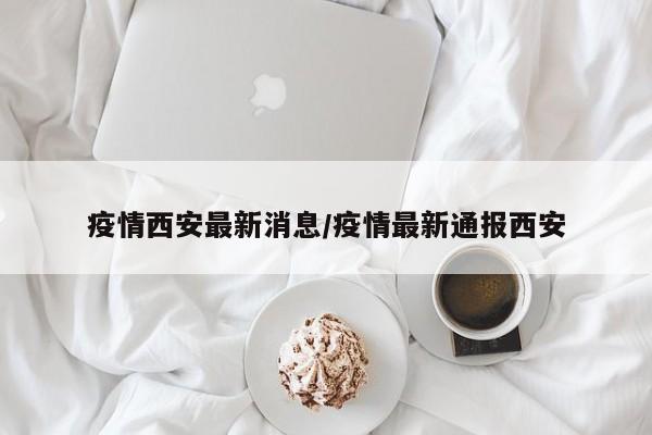 疫情西安最新消息/疫情最新通报西安
