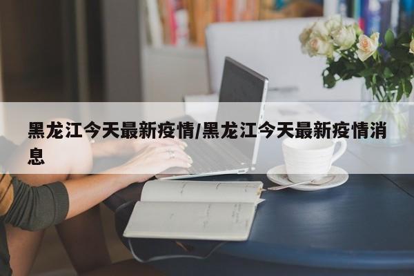 黑龙江今天最新疫情/黑龙江今天最新疫情消息
