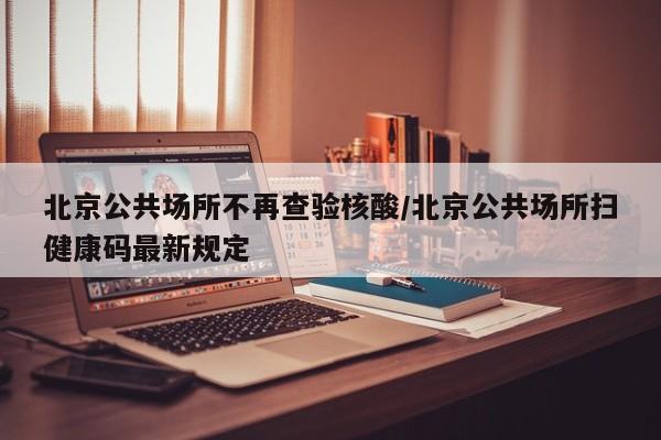 北京公共场所不再查验核酸/北京公共场所扫健康码最新规定