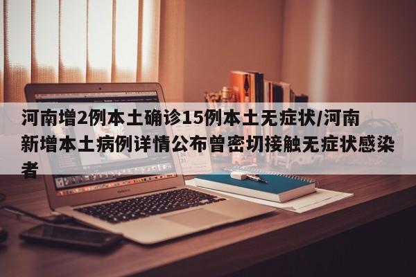 河南增2例本土确诊15例本土无症状/河南新增本土病例详情公布曾密切接触无症状感染者