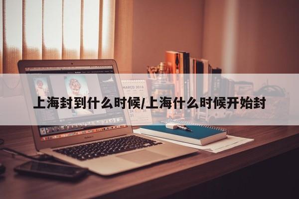 上海封到什么时候/上海什么时候开始封