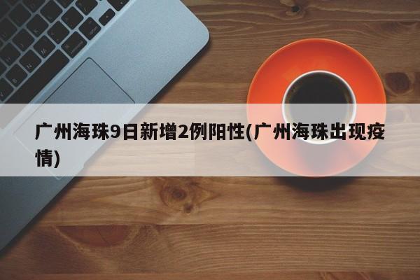 广州海珠9日新增2例阳性(广州海珠出现疫情)