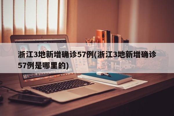 浙江3地新增确诊57例(浙江3地新增确诊57例是哪里的)
