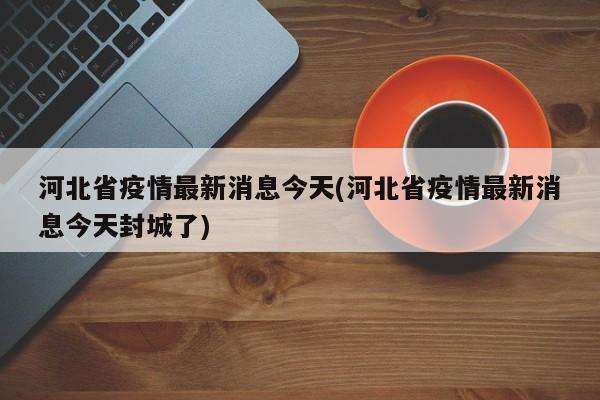 河北省疫情最新消息今天(河北省疫情最新消息今天封城了)