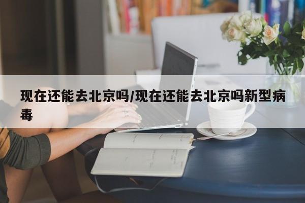 现在还能去北京吗/现在还能去北京吗新型病毒