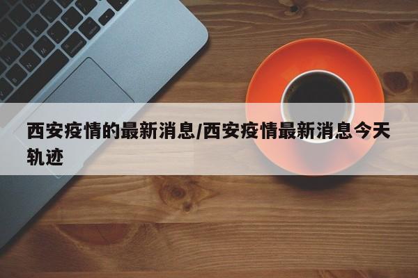 西安疫情的最新消息/西安疫情最新消息今天轨迹