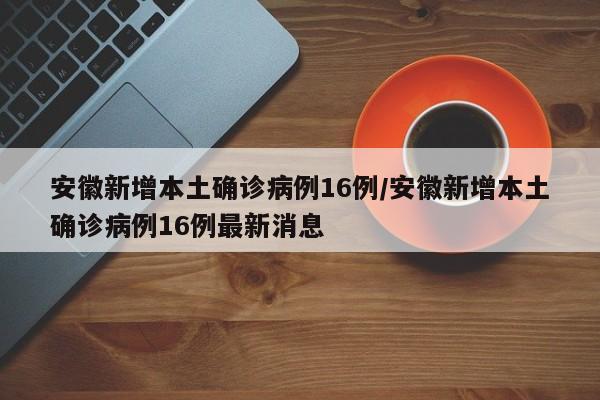 安徽新增本土确诊病例16例/安徽新增本土确诊病例16例最新消息