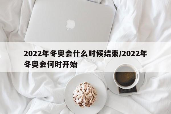 2022年冬奥会什么时候结束/2022年冬奥会何时开始