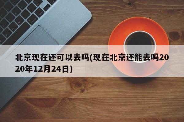 北京现在还可以去吗(现在北京还能去吗2020年12月24日)