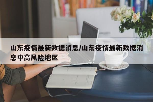 山东疫情最新数据消息/山东疫情最新数据消息中高风险地区