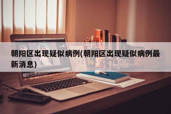 朝阳区出现疑似病例(朝阳区出现疑似病例最新消息)