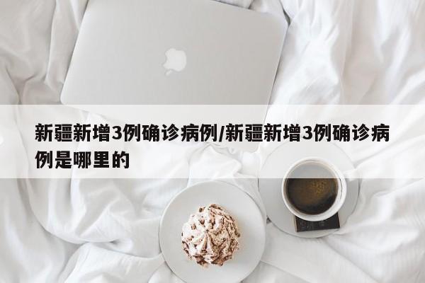 新疆新增3例确诊病例/新疆新增3例确诊病例是哪里的