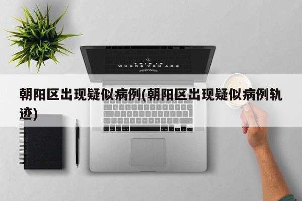 朝阳区出现疑似病例(朝阳区出现疑似病例轨迹)
