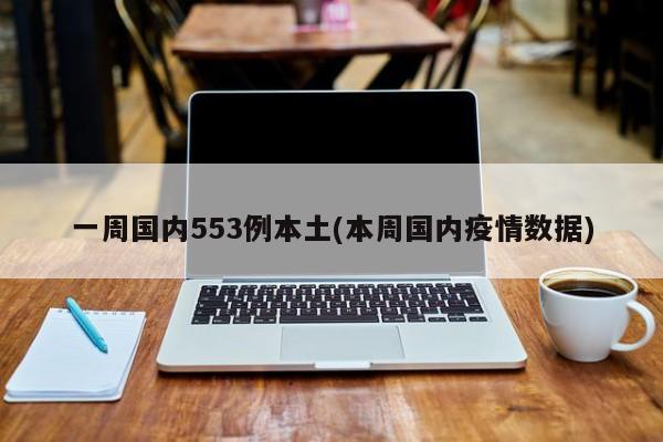一周国内553例本土(本周国内疫情数据)