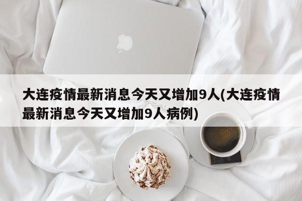 大连疫情最新消息今天又增加9人(大连疫情最新消息今天又增加9人病例)