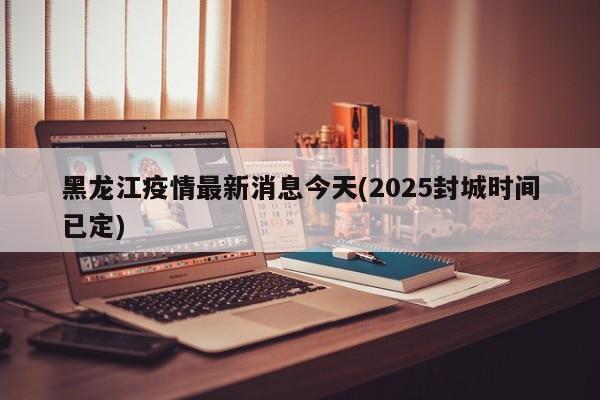 黑龙江疫情最新消息今天(2025封城时间已定)