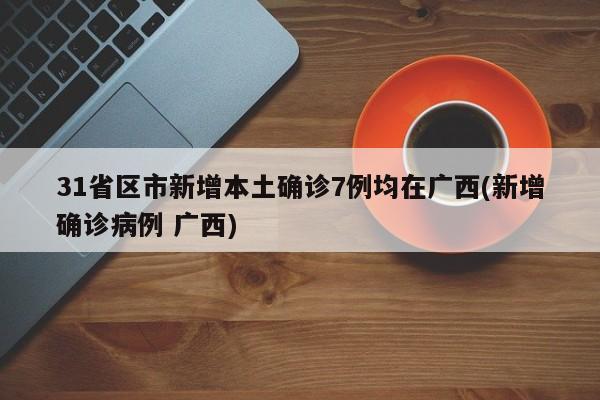 31省区市新增本土确诊7例均在广西(新增确诊病例 广西)