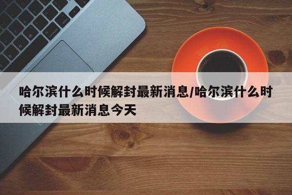 哈尔滨什么时候解封最新消息/哈尔滨什么时候解封最新消息今天