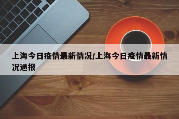 上海今日疫情最新情况/上海今日疫情最新情况通报