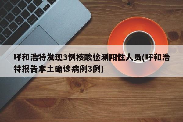 呼和浩特发现3例核酸检测阳性人员(呼和浩特报告本土确诊病例3例)