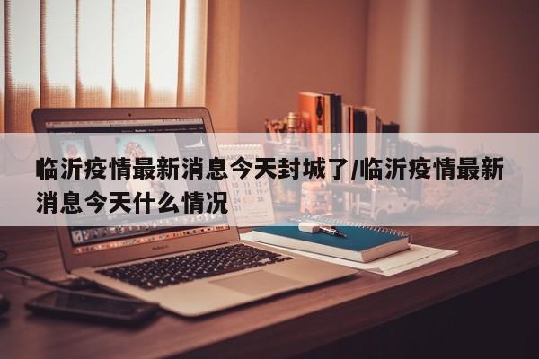 临沂疫情最新消息今天封城了/临沂疫情最新消息今天什么情况