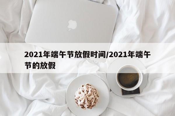 2021年端午节放假时间/2021年端午节的放假