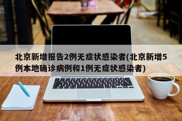 北京新增报告2例无症状感染者(北京新增5例本地确诊病例和1例无症状感染者)