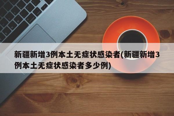 新疆新增3例本土无症状感染者(新疆新增3例本土无症状感染者多少例)