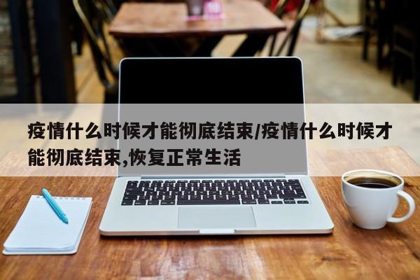 疫情什么时候才能彻底结束/疫情什么时候才能彻底结束,恢复正常生活
