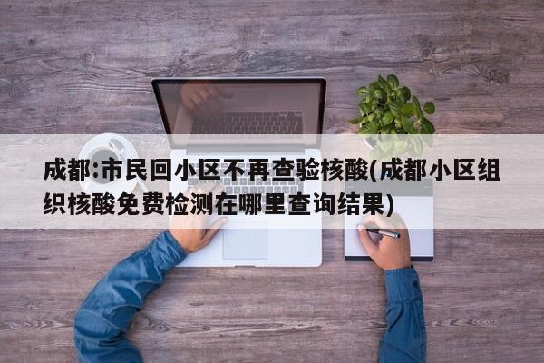 成都:市民回小区不再查验核酸(成都小区组织核酸免费检测在哪里查询结果)