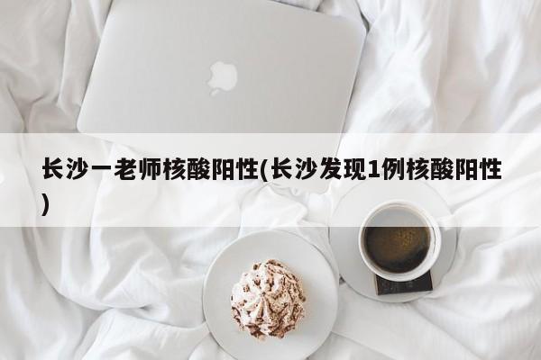 长沙一老师核酸阳性(长沙发现1例核酸阳性)