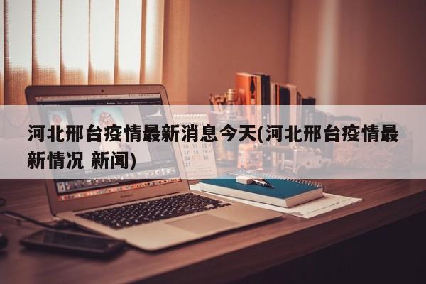 河北邢台疫情最新消息今天(河北邢台疫情最新情况 新闻)