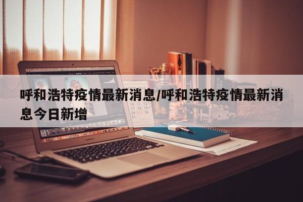 呼和浩特疫情最新消息/呼和浩特疫情最新消息今日新增