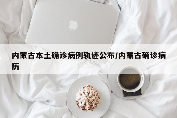 内蒙古本土确诊病例轨迹公布/内蒙古确诊病历