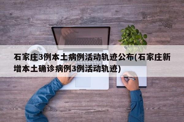 石家庄3例本土病例活动轨迹公布(石家庄新增本土确诊病例3例活动轨迹)