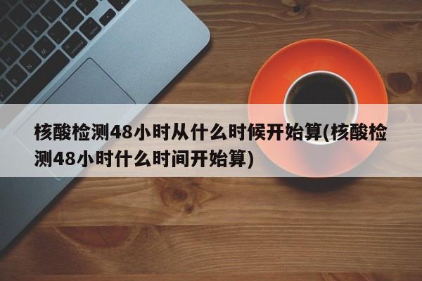 核酸检测48小时从什么时候开始算(核酸检测48小时什么时间开始算)